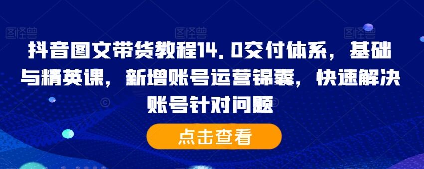 抖音图文带货教程14.0交付体系，基础与精英课，新增账号运营锦囊，快速解决账号针对问题-皓收集 | 网创宝典